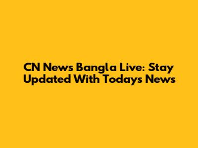 CN News Bangla Live: Stay Updated With Today's News