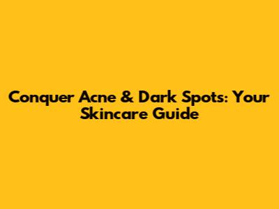 Conquer Acne & Dark Spots: Your Skincare Guide