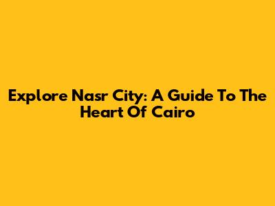 Explore Nasr City: A Guide To The Heart Of Cairo