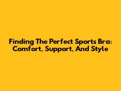 Finding The Perfect Sports Bra: Comfort, Support, And Style
