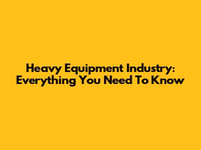 Heavy Equipment Industry: Everything You Need To Know