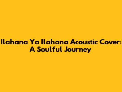 Ilahana Ya Ilahana Acoustic Cover: A Soulful Journey
