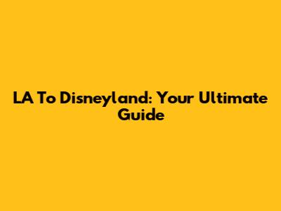 LA To Disneyland: Your Ultimate Guide