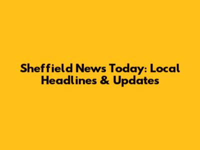 Sheffield News Today: Local Headlines & Updates