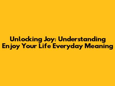 Unlocking Joy: Understanding 'Enjoy Your Life Everyday' Meaning